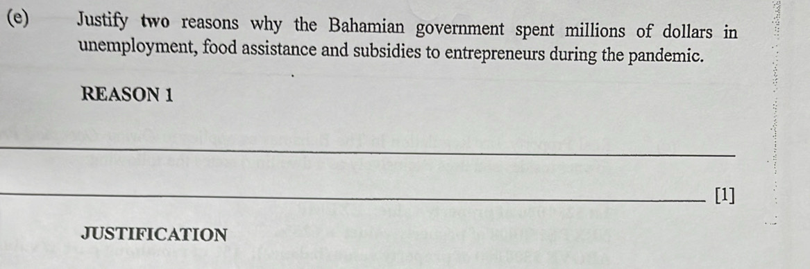 Justify two reasons why the Bahamian government spent millions of dollars in 
unemployment, food assistance and subsidies to entrepreneurs during the pandemic. 
REASON 1 
_ 
_[1] 
JUSTIFICATION