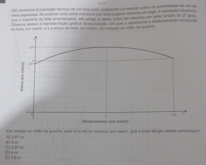 Ct101
29) (мοοοδ6089) A comissão técnica de um time está realizando um estudo sobre os arremessos de um de
seus jogadores. Ao analisar uma cesta realizada por esse jogador durante um jogo, a comissão observou grau.
que a trajetória da bola arremessada, até atingir a cesta, pode ser descrita por uma função do 2°
Observe abaixo a representação gráfica dessa função, em que x representa o deslocamento horizontal
da bola, em metro, e y a altura da bola, em metro, em relação ao chão da quadra.
Em relação ao chão da quadra, qual foi a altura máxima, em metro, que a bola atingiu nesse arremesso?
A) 2,81 m.
B) 3 m.
C) 3,81 m.
D) 4 m.
E) 7,6 m.