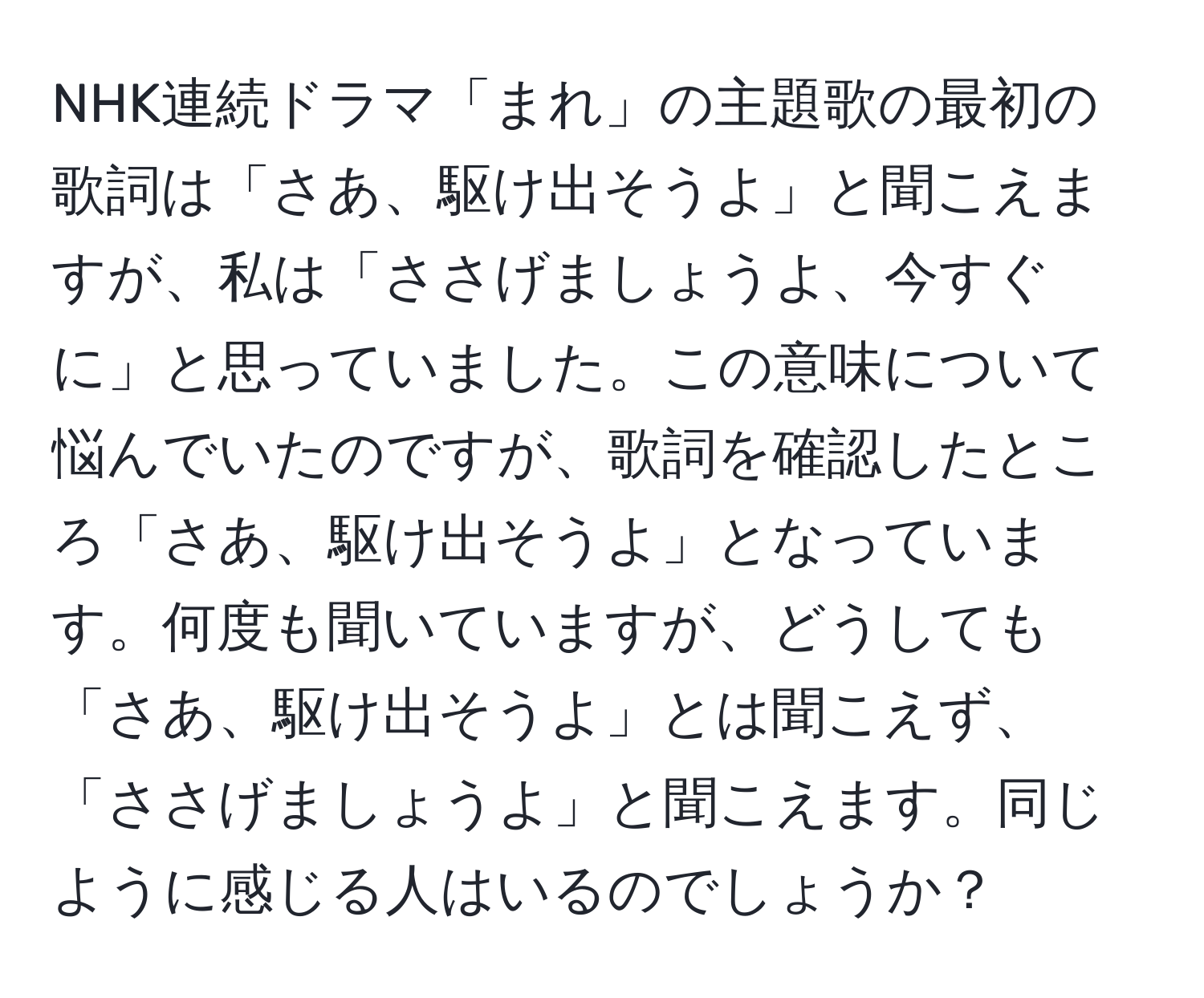 NHK連続ドラマ「まれ」の主題歌の最初の歌詞は「さあ、駆け出そうよ」と聞こえますが、私は「ささげましょうよ、今すぐに」と思っていました。この意味について悩んでいたのですが、歌詞を確認したところ「さあ、駆け出そうよ」となっています。何度も聞いていますが、どうしても「さあ、駆け出そうよ」とは聞こえず、「ささげましょうよ」と聞こえます。同じように感じる人はいるのでしょうか？