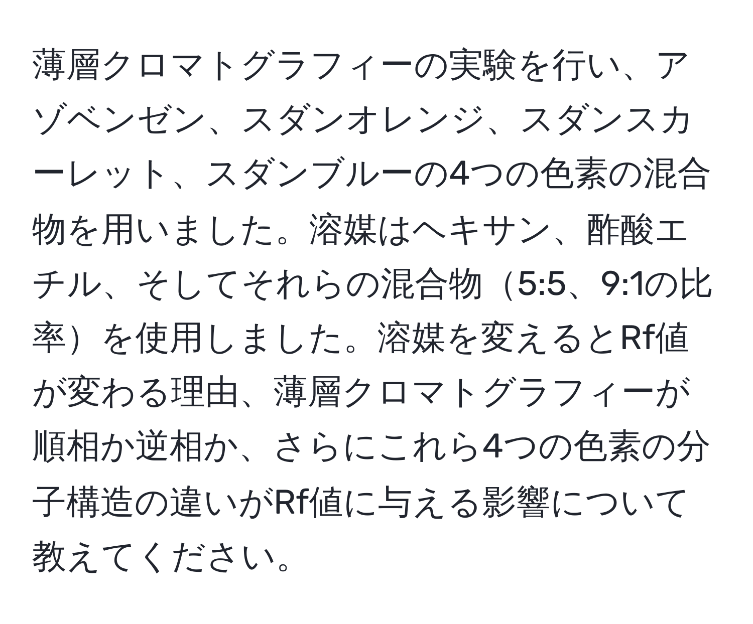 薄層クロマトグラフィーの実験を行い、アゾベンゼン、スダンオレンジ、スダンスカーレット、スダンブルーの4つの色素の混合物を用いました。溶媒はヘキサン、酢酸エチル、そしてそれらの混合物5:5、9:1の比率を使用しました。溶媒を変えるとRf値が変わる理由、薄層クロマトグラフィーが順相か逆相か、さらにこれら4つの色素の分子構造の違いがRf値に与える影響について教えてください。