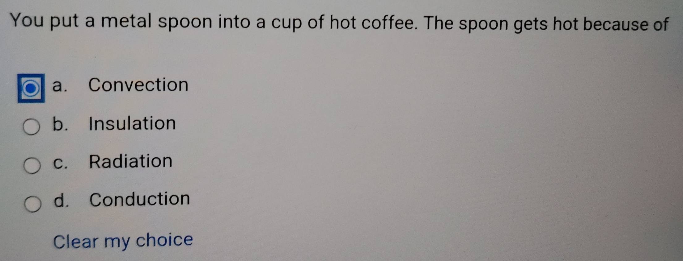 You put a metal spoon into a cup of hot coffee. The spoon gets hot because of
a. Convection
b. Insulation
c. Radiation
d. Conduction
Clear my choice