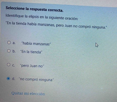 Seleccione la respuesta correcta.
Identifique la elipsis en la siguiente oración:
''En la tienda había manzanas, pero Juan no compró ninguna.''
a. 'había manzanas'
b. “En la tienda”
c. "pero Juan no"
d. “no compró ninguna”
Quitar mi elección