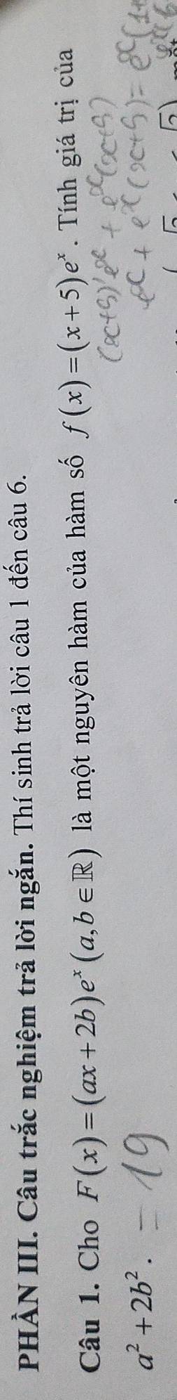 PHẢN III. Câu trắc nghiệm trả lời ngắn. Thí sinh trả lời câu 1 đến câu 6.
Câu 1. Cho F(x)=(ax+2b)e^x(a,b∈ R) là một nguyên hàm của hàm số f(x)=(x+5)e^x. Tính giá trị của
a^2+2b^2.