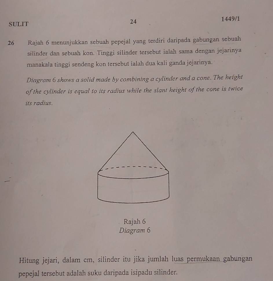 SULIT 
24 
1449/1 
26 Rajah 6 menunjukkan sebuah pepejal yang terdiri daripada gabungan sebuah 
silinder dan sebuah kon. Tinggi silinder tersebut ialah sama dengan jejarinya 
manakala tinggi sendeng kon tersebut ialah dua kali ganda jejarinya. 
Diagram 6 shows a solid made by combining a cylinder and a cone. The height 
of the cylinder is equal to its radius while the slant height of the cone is twice 
its radius. 
Rajah 6 
Diagram 6 
Hitung jejari, dalam cm, silinder itu jika jumlah luas permukaan gabungan 
pepejal tersebut adalah suku daripada isipadu silinder.