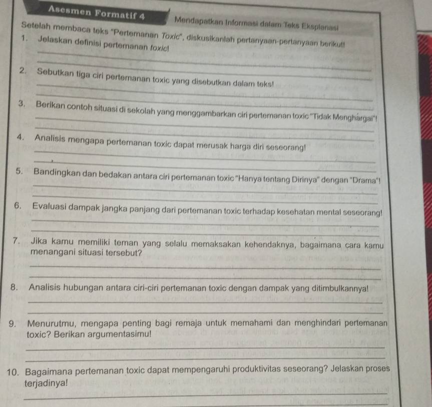 Asesmen Formatif 4 Mendapatkan Informasi dalam Teks Eksplanasi 
_ 
Setelah membaca teks ''Pertemanan Toxic'', diskusikanlah pertanyaan-pertanyaan berikut! 
1. Jelaskan definisi pertemanan toxic! 
_ 
_ 
2. Sebutkan tiga ciri pertemanan toxic yang disebutkan dalam teks! 
_ 
_ 
3. Berikan contoh situasi di sekolah yang menggambarkan ciri pertemanan toxic ''Tidak Menghárgai''! 
_ 
_ 
4. Analisis mengapa pertemanan toxic dapat merusak harga diri seseorang! 
_ 
_ 
5. Bandingkan dan bedakan antara ciri pertemanan toxic ''Hanya tentang Dirinya'' dengan ''Drama'! 
_ 
_ 
6. Evaluasi dampak jangka panjang dari pertemanan toxic terhadap kesehatan mental seseorang! 
_ 
7. Jika kamu memiliki teman yang selalu memaksakan kehendaknya, bagaimana cara kamu 
menangani situasi tersebut? 
_ 
_ 
8. Analisis hubungan antara ciri-ciri pertemanan toxic dengan dampak yang ditimbulkannya! 
_ 
_ 
9. Menurutmu, mengapa penting bagi remaja untuk memahami dan menghindari pertemanan 
toxic? Berikan argumentasimu! 
_ 
_ 
10. Bagaimana pertemanan toxic dapat mempengaruhi produktivitas seseorang? Jelaskan proses 
_ 
terjadinya! 
_