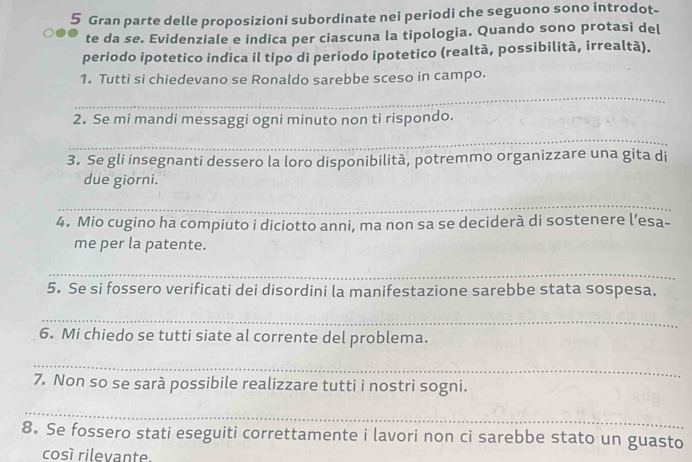 Gran parte delle proposizioni subordinate nei periodi che seguono sono introdot- 
te da se. Evidenziale e indica per ciascuna la tipologia. Quando sono protasi del 
periodo ipotetico indica il tipo di periodo ipotetico (realtà, possibilità, irrealtà). 
1. Tutti si chiedevano se Ronaldo sarebbe sceso in campo. 
_ 
2. Se mi mandi messaggi ogni minuto non ti rispondo. 
_ 
3. Se gli insegnanti dessero la loro disponibilità, potremmo organizzare una gita di 
due giorni. 
_ 
4. Mio cugino ha compiuto i diciotto anni, ma non sa se deciderà di sostenere l’esa- 
me per la patente. 
_ 
5. Se si fossero verificati dei disordini la manifestazione sarebbe stata sospesa. 
_ 
6. Mi chiedo se tutti siate al corrente del problema. 
_ 
7. Non so se sarà possibile realizzare tutti i nostri sogni. 
_ 
8. Se fossero stati eseguiti correttamente i lavori non ci sarebbe stato un guasto 
cosí rilevante.