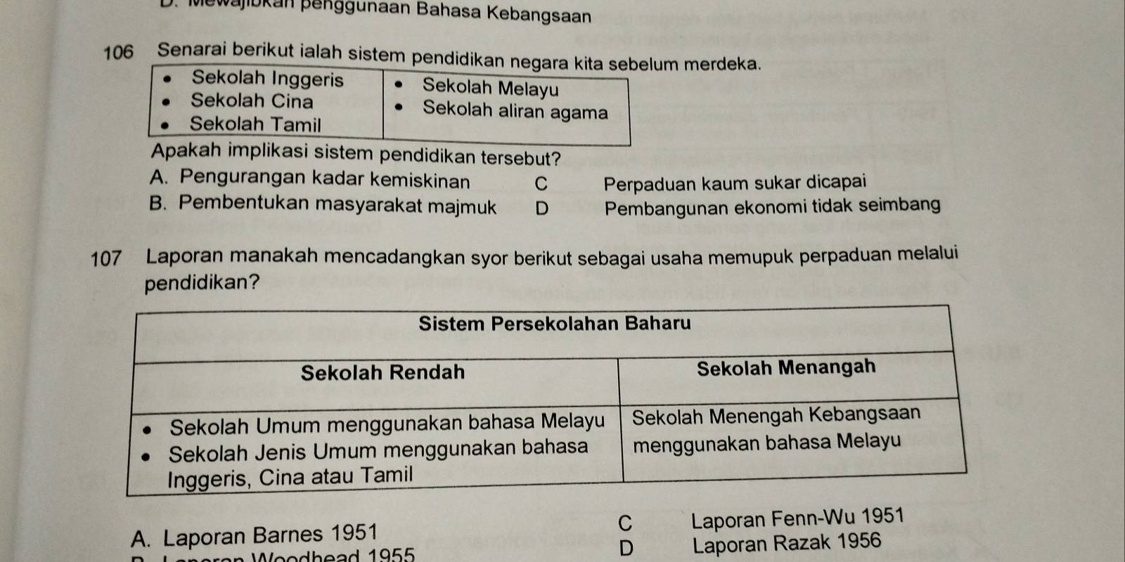 Mewajibkan þenggunaan Bahasa Kebangsaan
106 Senarai berikut ialah sistem pendidikan merdeka.
Apakah implikasi sistem pendidikan tersebut?
A. Pengurangan kadar kemiskinan C Perpaduan kaum sukar dicapai
B. Pembentukan masyarakat majmuk D Pembangunan ekonomi tidak seimbang
107 Laporan manakah mencadangkan syor berikut sebagai usaha memupuk perpaduan melalui
pendidikan?
A. Laporan Barnes 1951 C Laporan Fenn-Wu 1951
D
W oodhead 1955 Laporan Razak 1956