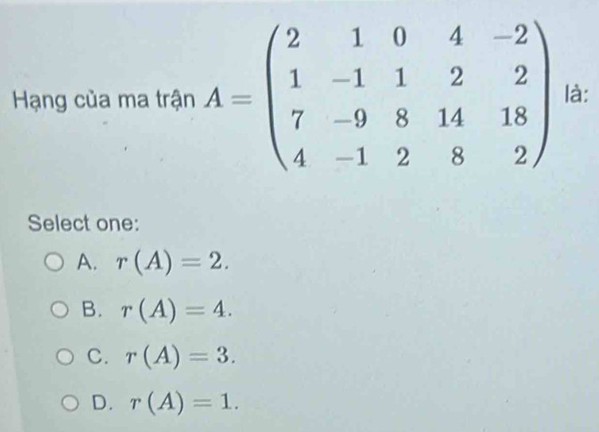 Hạng của ma trận A=beginpmatrix 2&1&0&4&-2 1&-1&1&2&2 7&-9&8&14&18 4&-1&2&8&2endpmatrix là:
Select one:
A. r(A)=2.
B. r(A)=4.
C. r(A)=3.
D. r(A)=1.