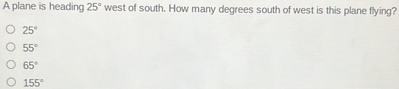 A plane is heading 25° west of south. How many degrees south of west is this plane flying?
25°
55°
65°
155°