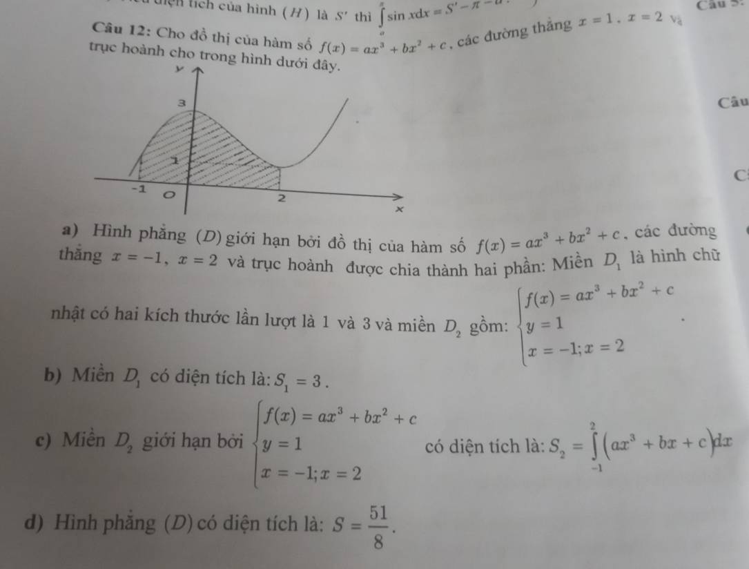 Lệh tích của hình (H) là S' thì ∈t sin xdx=S'-π -alpha
Câu S: 
Câu 12: Cho đồ thị của hàm số f(x)=ax^3+bx^2+c , các đường thắng x=1, x=2 Và 
trục hoành cho trong hìn 
Câu 
C 
a) Hình phẳng (D) giới hạn bởi đồ thị của hàm số f(x)=ax^3+bx^2+c , các đường 
thắng x=-1, x=2 và trục hoành được chia thành hai phần: Miền D_1 là hình chữ 
nhật có hai kích thước lần lượt là 1 và 3 và miền D_2 gồm: beginarrayl f(x)=ax^3+bx^2+c, y=1 x=-1;x=2endarray.
b) Miền D_1 có diện tích là: S_1=3. 
c) Miền D_2 giới hạn bởi beginarrayl f(x)=ax^3+bx^2+c y=1 x=-1;x=2endarray. có diện tích là: S_2=∈tlimits _(-1)^2(ax^3+bx+c)dx
d) Hình phẳng (D) có diện tích là: S= 51/8 .