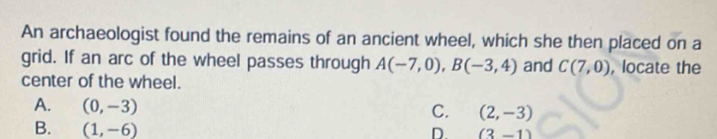 An archaeologist found the remains of an ancient wheel, which she then placed on a
grid. If an arc of the wheel passes through A(-7,0), B(-3,4) and C(7,0) , locate the
center of the wheel.
A. (0,-3)
C. (2,-3)
B. (1,-6)
D. (3-1)