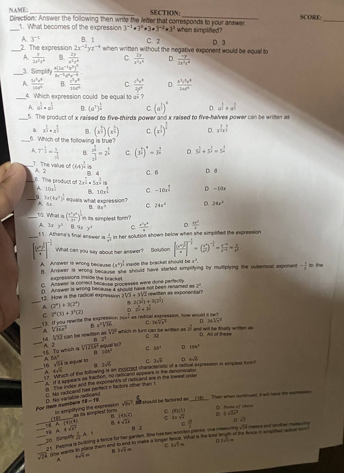 NAME: _SECTION:
_
_
SCORE:
Direction: Answer the following then write the letter that corresponds to your answer.
_1. What becomes of the expression 3^(-1)· 3^0· 3· 3^(-2)· 3^3 when simplified?
A. 3^(-1) B. 1 C. 2 D. 3
_2. The expression 2x^(-2)yz^(-4) when written without the negative exponent would be equal to
A.  y/2x^2z^4  B.  2y/x^2z^4  C.  2y/x^2z^4  D.  (-y)/2x^2z^4 
_3. Simplify frac 4(2a^(-1)b^3)^08c^(-5)d^6e^(-8).
A.  5c^5e^8/10d^6  B.  c^5e^8/10d^6  C.  c^5e^8/2d^6  D.  b^3c^5e^8/2ad^6 
_4. Which expression could be equal to a?
A. a^(frac 1)2· a^(frac 1)3 B. (a^7)^ 1/6  D. a^(frac 1)2+a^(frac 1)3
C. (a^(frac 1)7)^6
_5. The product of x raised to five-thirds power and x raised to five-halves power can be written as
B. (x^(frac 5)3)(x^(frac 2)5) C. (x^(frac 2)3)^ 5/2 
a. x^(frac 1)2· x^(frac 5)2 D. x^(frac 5)3x^(frac 5)2
_6. Which of the following is true?
A. 7^(-frac 1)2=frac 17^(frac 1)2 B. frac 2^(frac 5)62^(frac 1)3=2^(frac 5)6 C. (3^(frac 4)3)^4=3^(frac 4)6 D. 5^(frac 1)2+5^(frac 1)3=5^(frac 3)6
_7. The value of (64)^ 3/6  is
A. 2 B. 4 C.6 D. 8
_8. The product of 2x^(frac 7)6· 5x^(frac 1)6is
A. 10x^(frac 1)2 -10x^(frac 8)6 D. -10x
B. 10x^(frac 8)6 C.
_ 3x(4x^2)^ 3/2  equals what expression?
A. 6x
B. 8x^3
C. 24x^3
D. 24x^2
_10. What is ( x^3y^6/27 )^ 1/3  in its simplest form?
A. 3xy^2 B. 9xy^2 C.  x^2y^4/4   xy^2/3 
D.
_11. Athena's final answer is  2/x^2  in her solution shown below when she simplified the expression
[frac (x^6)^ 2/3 4]^- 1/2 . What can you say about her answer? Solution: [frac (x^6)^ 2/3 4]^- 1/2 =( x^4/2^2 )^- 1/2 = (x^(-2))/2^(-1) = 2/x^2 
ex^3
A. Answer is wrong because (x^6)^ 2/3  inside the bracket should be to the
B. Answer is wrong because she should have started simplifying by multiplying the outermost exponent - 1/2 
expressions inside the bracket.
C. Answer is correct because processes were done perfectly.
D. Answer is wrong because 4 should have not been renamed as 2^2.
_
12. How is the radical expression 2sqrt[6](3)+3sqrt[3](2) rewitten as exponential?
A. (2^6)+3(2^3)
B. 2(3^(frac 1)6)+3(2^(frac 1)3)
D. 2^(frac 6)3+3^(frac 2)2
C. 2^6(3)+3^3(2)
13. If you rewrite the expression 36 x^(frac 3)4 as radical expression, how would it be?
_A. sqrt[4](36x^3) B. x^3sqrt[4](36)
C. 36sqrt[4](x^3) D. 36sqrt[3](x^4)
B. 2^5 C. 32
D. All of these
_
14. sqrt[5](32) can be rewitten as sqrt[5](2^5) which in turn can be written as 2^(frac 5)5 and will be finally written as
A. 2
B. 10h^2
C. 5h^3 D. 10h^3
_
15. To which is sqrt[3](125h^6) equal to?
A. 5h^2
16. sqrt(54) is equal to 2sqrt(6)
C. 3sqrt(6) D. 6sqrt(6)
B.
_17. ch of the following is an incorrect characteristic of a radical expression in simplest form?
A. 4sqrt(6)
_A. If it appears as fraction, no radicand appears in the denominator
B. The index and the exponent/s of radicand are in the lowest order
C. No radicand has perfect n factors other than 1
D. No variable radicand.
In simplifying the expression sqrt(8x^2) , ao should be factored as __(18)__. Then when continued, it will have the expression
For item numbers 18-19
B. (4)(2) )(1)
(19)_ as its simplest form.
C. (8 D. None of these
_ A.(4)(4.
B. 4sqrt(2x) C. 2xsqrt(2) D. 2sqrt(2x^2)
_18. A.4sqrt(x^2)
C  sqrt(2)/2 
D. sqrt(2)
19. B. 2
21. Petrina is building a fence for her garden. She has two wooden planks, one measunng sqrt(54) meters and another measuring .
20. Simplify  2/sqrt(2) A.1
D 2sqrt(6)m
___ sqrt(2). She wants to place them end to end to make a longer fence. What is the total length of the fence in simpified racical foom 
C. 2sqrt(5)m
B. 5sqrt(6)m
6sqrt(6)m
A.