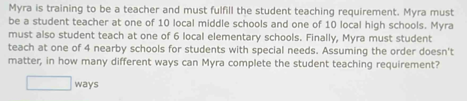 Myra is training to be a teacher and must fulfill the student teaching requirement. Myra must 
be a student teacher at one of 10 local middle schools and one of 10 local high schools. Myra 
must also student teach at one of 6 local elementary schools. Finally, Myra must student 
teach at one of 4 nearby schools for students with special needs. Assuming the order doesn't 
matter, in how many different ways can Myra complete the student teaching requirement? 
□ w ays