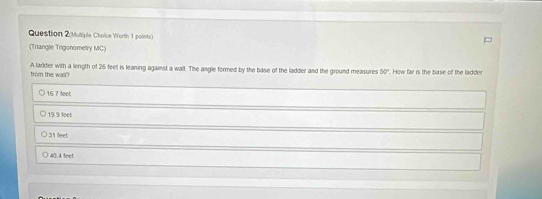 Question 2(Multiple Choice Worth 1 points)
(Triangle Trigonometry MC)
A ladder with a length of 26 feet is leaning against a wall. The angle formed by the base of the ladder and the ground measures 50°. How far is the base of the ladder
from the wall?
16 7 feet
19.9 feet
31 feet
40.4 feet