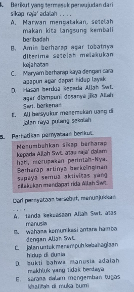 Berikut yang termasuk perwujudan dari
sikap raja’ adalah . . . .
A. Marwan mengatakan, setelah
makan kita langsung kembali
beribadah
B. Amin berharap agar tobatnya
diterima setelah melakukan
kejahatan
C. Maryam berharap kaya dengan cara
apapun agar dapat hidup layak
D. Hasan berdoa kepada Allah Swt.
agar diampuni dosanya jika Allah
Swt. berkenan
E. Ali bersyukur menemukan uang di
jalan raya pulang sekolah
5. Perhatikan pernyataan berikut.
Menumbuhkan sikap berharap
kepada Allah Swt. atau raja’ dalam
hati, merupakan perintah-Nya.
Berharap artinya berkeinginan
supaya semua aktivitas yang
dilakukan mendapat rida Allah Swt.
Dari pernyataan tersebut, menunjukkan
, .
A. tanda kekuasaan Allah Swt. atas
manusia
B. wahana komunikasi antara hamba
dengan Allah Swt.
C. jalan untuk menempuh kebahagiaan
hidup di dunia
D. bukti bahwa manusia adalah
makhluk yang tidak berdaya
E. sarana dalam mengemban tugas
khalifah di muka bumi