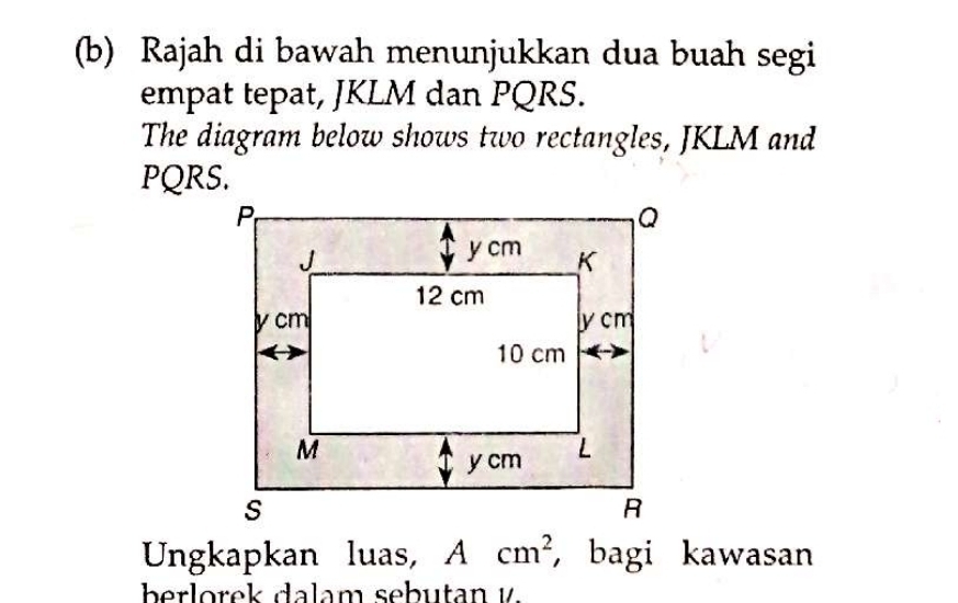 Rajah di bawah menunjukkan dua buah segi 
empat tepat, JKLM dan PQRS. 
The diagram below shows two rectangles, JKLM and
PQRS. 
Ungkapkan luas, Acm^2 , bagi kawasan 
berlorek dalam sebutan v.