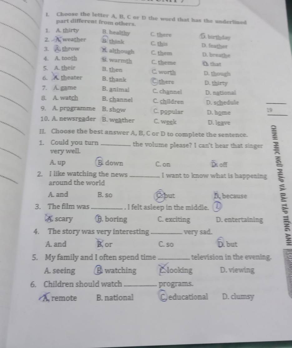 Choose the letter A, B, C or D the word that has the underlined
part different from others.
1. A. thirty B. healthy C. there D. birthday
_
2 weather B. think C. this D. feather
3. throw B. although C. them D. breathe
4. A. tooth B. warmth C. theme D that
_5. A. their B. then C. worth D. though
6. A. theater B. thank Othere D. thirty
_
7. A. game B. animal C. channel D. national
8. A. watch B. channel C. children D. schedule
_
9. A. programme B. show C. popular D. hgme
_
19
_10. A. newsreader B. weather C. week D. leave
II. Choose the best answer A, B, C or D to complete the sentence.
_
1. Could you turn _the volume please? I can't hear that singer
very well.
A. up B. down C. on D off
_
2. I like watching the news _I want to know what is happening
around the world
A. and B. so Oput B, because
3. The film was _. I felt asleep in the middle. D
A scary B. boring C. exciting D. entertaining
4. The story was very interesting _very sad.
A. and B.or C. so D. but
5. My family and I often spend time _television in the evening.
A. seeing B watching Clooking D. viewing
6. Children should watch _programs.
A remote B. national Ceducational D. clumsy