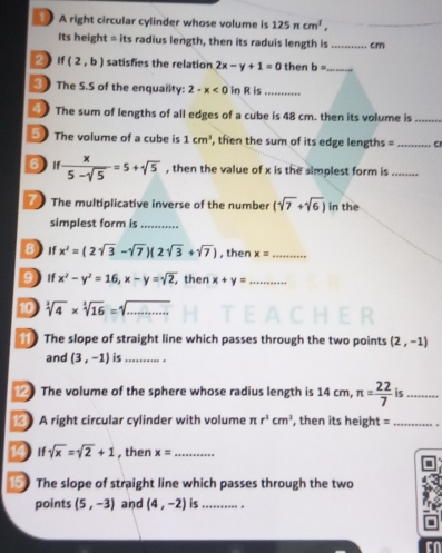 A right circular cylinder whose volume is 125π cm^1, 
_ 
Its height = its radius length, then its raduis length is _cm 
2) If (2,b) satisfies the relation 2x-y+1=0 then b= _ 
③ The S.S of the enquailty: 2-x<0</tex> in R is_ 
④ The sum of lengths of all edges of a cube is 48 cm. then its volume is_ 
5) The volume of a cube is 1cm^3 , then the sum of its edge lengths =_ 
6  x/5-sqrt(5) =5+sqrt(5) , then the value of x is the simplest form is_ 
The multiplicative inverse of the number (sqrt(7)+sqrt(6)) in the 
simplest form is_ 
8 If x^2=(2sqrt(3)-sqrt(7))(2sqrt(3)+sqrt(7)) , then x= _ 
9 if x^2-y^2=16, x-y=sqrt(2), , then x+y= _ 
10 sqrt[3](4)* sqrt[3](16)=sqrt[3]() _ 
1 The slope of straight line which passes through the two points (2,-1)
and (3,-1) is_ . 
12 The volume of the sphere whose radius length is 14 cm π = 22/7  is_ 
13 A right circular cylinder with volume π r^3cm^3 , then its height =_ 
14 If sqrt(x)=sqrt(2)+1 , then x= _ 
15 The slope of straight line which passes through the two 
points (5,-3) and (4,-2) is _.