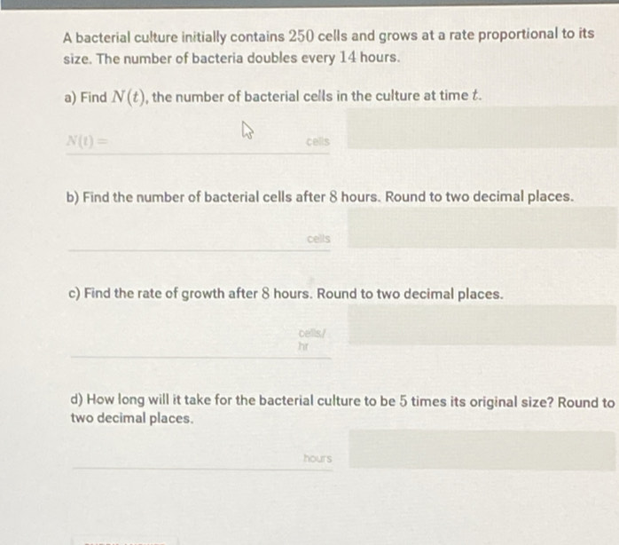 A bacterial culture initially contains 250 cells and grows at a rate proportional to its 
size. The number of bacteria doubles every 14 hours. 
a) Find N(t) , the number of bacterial cells in the culture at time t.
N(t)=
cells 
b) Find the number of bacterial cells after 8 hours. Round to two decimal places. 
cells 
c) Find the rate of growth after 8 hours. Round to two decimal places. 
cells./
hr
d) How long will it take for the bacterial culture to be 5 times its original size? Round to 
two decimal places.
hours