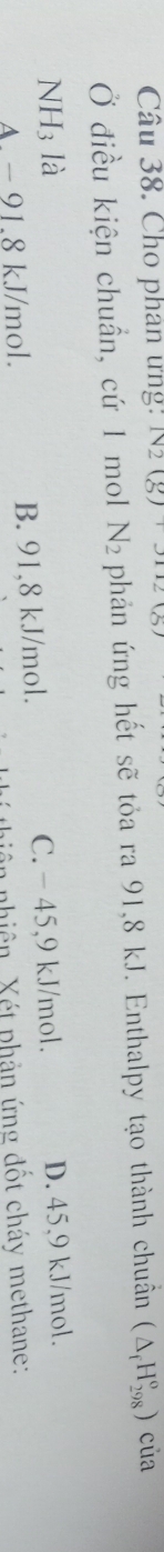 Cho phan ưng: N2(g)+3112
Ở điều kiện chuẩn, cứ 1 mol N_2 phản ứng hết sẽ tỏa ra 91,8 kJ. Enthalpy tạo thành chuẩn (△ _fH_(298)^o) của
NH3 là
A. - 91.8 kJ/mol. B. 91,8 kJ/mol. C. - 45,9 kJ/mol. D. 45.9 kJ/mol.
in nhiên. Xét phản ứng đốt cháy methane: