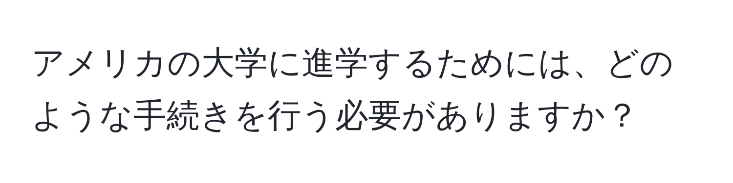 アメリカの大学に進学するためには、どのような手続きを行う必要がありますか？