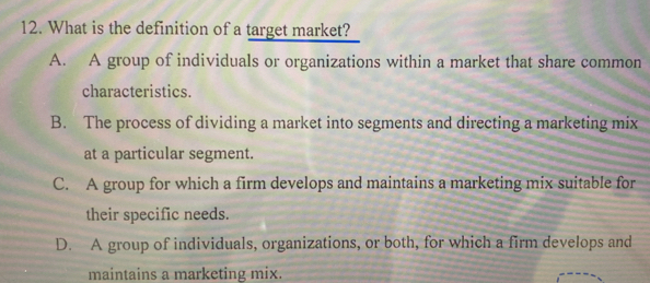 What is the definition of a target market?
A. A group of individuals or organizations within a market that share common
characteristics.
B. The process of dividing a market into segments and directing a marketing mix
at a particular segment.
C. A group for which a firm develops and maintains a marketing mix suitable for
their specific needs.
D. A group of individuals, organizations, or both, for which a firm develops and
maintains a marketing mix.