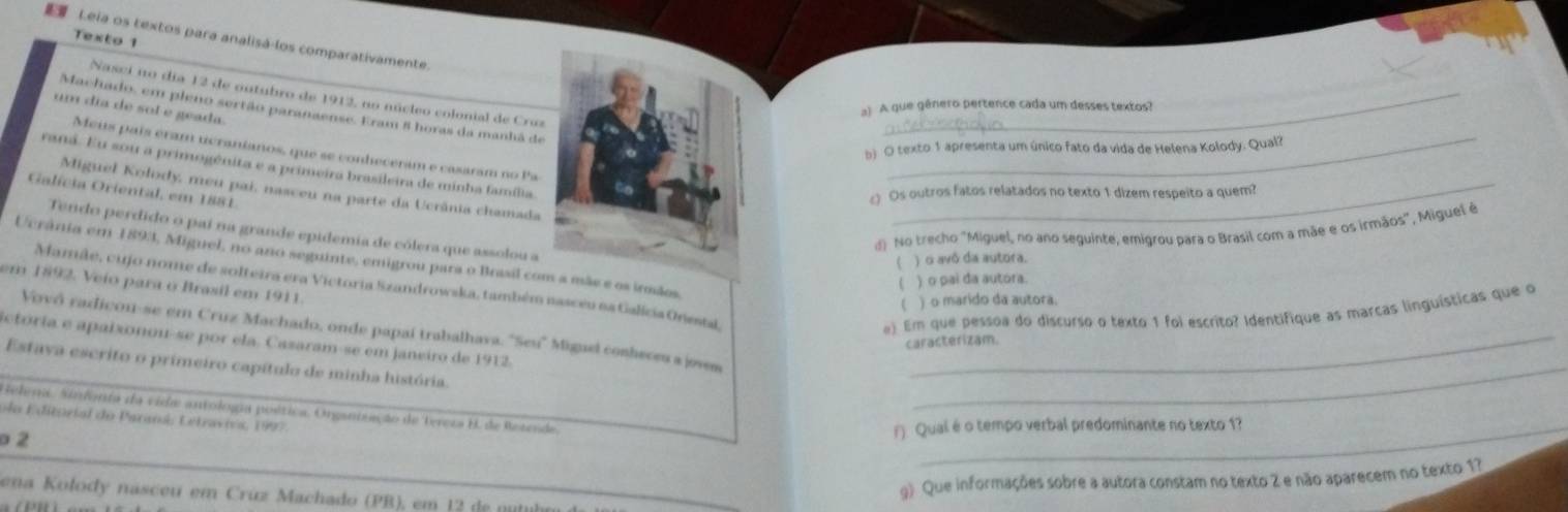 Texto 1
 Leia os textos para analisá-los comparativamente
Nasci no día 12 de ontubro de 1912, no núcleo colonial de Cruz
a) A que gênero pertence cada um desses textos?
um dia de sol e geada.
Machado, em pleno sertão paranaense. Eram 8 horas da manhã de_
b) O texto 1 apresenta um único fato da vida de Helena Kolody. Qual?
Meis país éram ucranianos, que se conheceram e casaram no Pa
raná. Eu sou a primogénita e a primeira brasileira de minha família_
Galícia Oriental, em 1881
Miguel Kolody, meu pai, nasceu na parte da Ucrânia chamada_
Os outros fatos relatados no texto 1 dizem respeito a quem?
d) No trecho "Miguel, no ano seguinte, emigrou para o Brasil com a mãe e os irmãos", Miguel é
Tendo perdido o paí na grande epidemia de cólera que assolou a
Ucrânia em 1893, Miguel, no ano seguinte, emigrou para o Brasil com a mãs e os irmãos
) o avô da autora.
) o pai da autora.
em 1892. Veio para o Brasil em 1911.
Mamãe, cujo nome de solteira era Victoria Szandrowska, também nasceu na Galícia Onestal
) o marido da autora.
e) Em que pessoa do discurso o texto 1 foi escrito? Identifique as marcas linguísticas que o
Vovó radicon-se em Cruz Machado, onde papaí trabalhava. "Seu" Miguel conheceu a joves
ctória e apaixonou-se por ela. Casaram-se em janeiro de 1912._
caracterizam.
Estava escrito o primeiro capítulo de minha história.
_
Helepi. Sinfonia da vide antología poética. Organtiação de bereza B. de Betende
ela Editorial do Paraná, Lstravivs, 1997
o 2 () Qual é o tempo verbal predominante no texto 1?
g) Que informações sobre a autora constam no texto 2 e não aparecem no texto 1?
ena Kolody nasceu em Crúz Machado (PB), em 12 de nutu