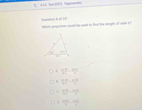 Teat (CST): Trigonometry
Question 8 of 25
Which proportion could be used to find the length of side b?
A.  sin 40/8.4 =frac sin 8.82
B.  sin 40/0.4 = sin 50/b 
C.  sin 50/0.4 · ine(30)°b
D.  sin 50/0 ·  sin 50°/4 