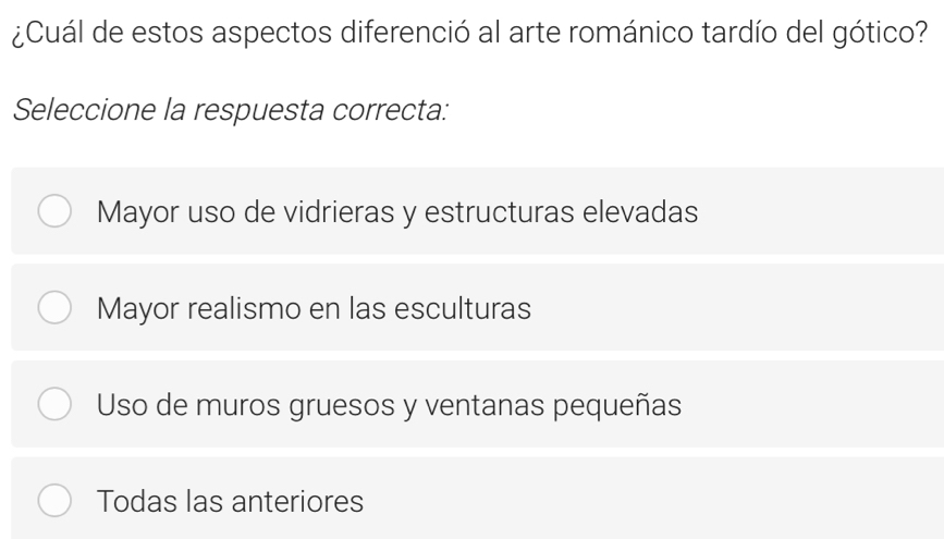 ¿Cuál de estos aspectos diferenció al arte románico tardío del gótico?
Seleccione la respuesta correcta:
Mayor uso de vidrieras y estructuras elevadas
Mayor realismo en las esculturas
Uso de muros gruesos y ventanas pequeñas
Todas las anteriores