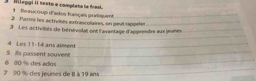 Rileggi il testo e completa le frasi. 
1 Beaucoup d'ados français pratiquent_ 
2 Parmi les activités extrascolaires, on peut rappeler_ 
_ 
3 Les activités de bénévolat ont l’avantage d’apprendre aux jeunes_ 
4 Les 11 - 14 ans aiment_ 
_ 
_ 
5 Ils passent souvent 
. 
_ 
6 80 % des ados 
7 90 % des jeunes de 8 à 19 ans