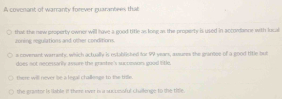 A covenant of warranty forever guarantees that
that the new property owner will have a good title as long as the property is used in accordance with local
zoning regulations and other conditions.
a covenant warranty, which actually is established for 99 years, assures the grantee of a good title but
does not necessarily assure the grantee's successors good title.
there will never be a legal challenge to the title.
the grantor is liable if there ever is a successful challenge to the title.