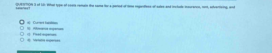 of 10: What type of costs remain the same for a period of time regardless of sales and include insurance, rent, advertising, and
salaries?
a) Current liabilities
b) Allowance expenses
c) Fixed expenses
d) Variable expenses