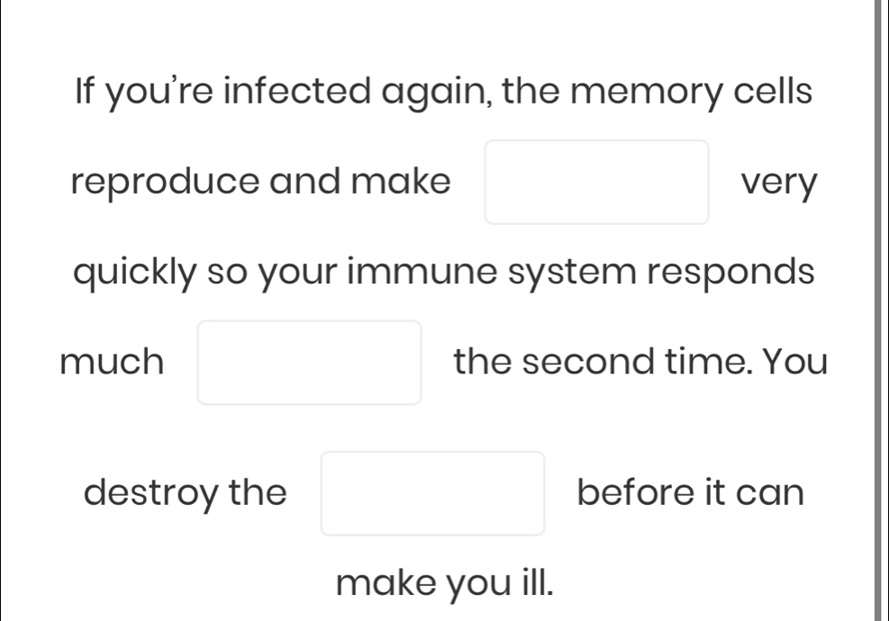 If you're infected again, the memory cells 
reproduce and make □ □  very 
quickly so your immune system responds 
much □ the second time. You 
destroy the □ before it can 
make you ill.