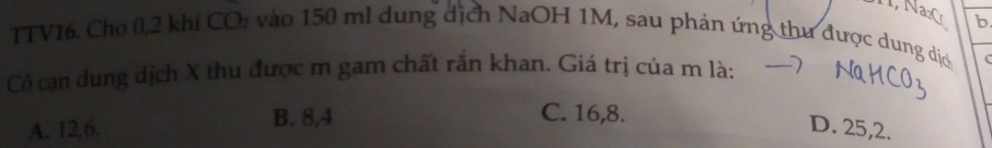 TTV16. Cho 0, 2 khí CO: vào 150 ml dung dịch NaOH 1M, sau phản ứng thư được dung dịc
Cô cạn dung dịch X thu được m gam chất rắn khan. Giá trị của m là: C
B. 8, 4 C. 16, 8.
A. 12, 6. D. 25, 2.