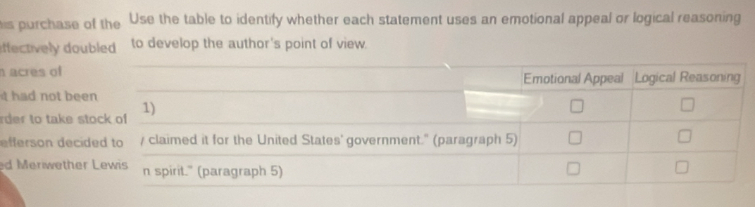 purchase of the Use the table to identify whether each statement uses an emotional appeal or logical reasoning 
ffectively doubled to develop the author's point of view. 
n acres of Emotional Appeal Logical Reasoning 
t had not been 
rder to take stock of 1) 
efferson decided to / claimed it for the United States' government." (paragraph 5) 
d Meriwether Lewis n spirit." (paragraph 5)