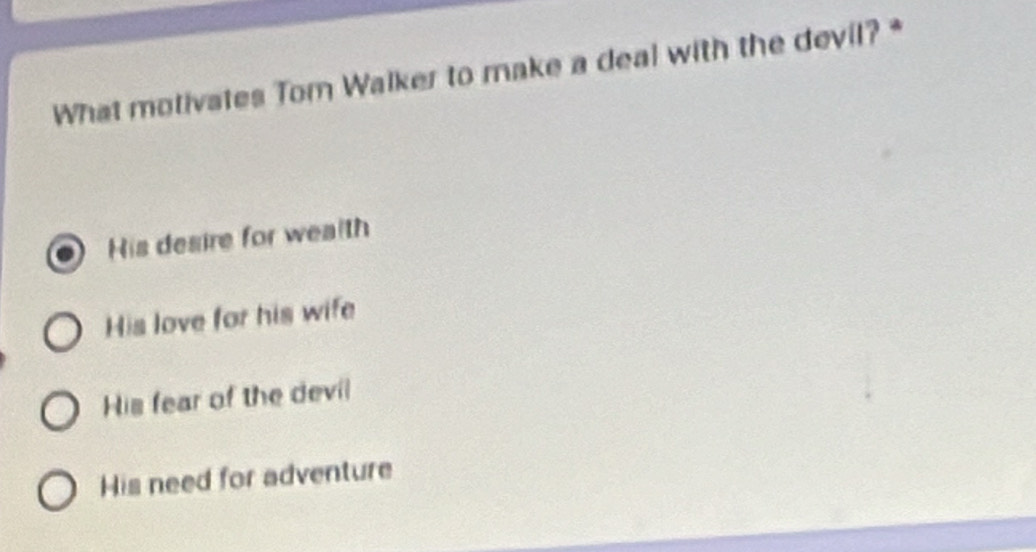 What motivates Tom Walker to make a deal with the devil? *
His desire for wealth
His love for his wife
His fear of the devil
His need for adventure