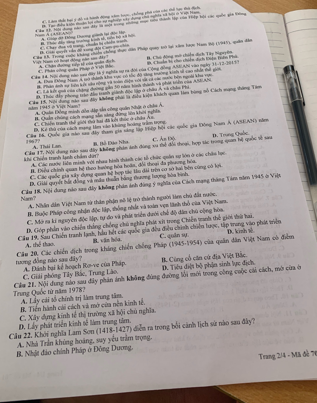 C. Làm thất bại ý đồ và hành động xâm lược, chống phá của các thể lực thù địch.
D. Tạo điều kiện thuận lợi cho sự nghiệp xây dựng chủ nghĩa xã hội ở Việt Nam.
Câu 12. Nội dung nào sau đây là một trong những mục tiểu thành lập của Hiệp hội các quốc gia Đông
Nam Á (ASEAN)?
A. Giúp đỡ Đồng Dương giành lại độc lập.
B. Thúc đầy tăng trưởng kinh tế, tiến bộ xã hội.
C. Chạy đua vũ trang, chuẩn bị chiến tranh.
Câu 13. Trong cuộc kháng chiến chống thực dân Pháp quay trở lại xâm lược Nam Bộ (1945), quân dân
D. Giải quyết vấn đề xung đột Cam-pu-chia.
A. Chặn đường tiếp tế của quân địch. B. Chủ động mở chiến dịch Tây Nguyên.
Việt Nam có hoạt động nào sau đây?
C. Phản công quân Pháp ở Việt Bắc. D. Chuẩn bị cho chiến dịch Điện Biên Phủ.
Cầu 14. Nội dung nào sau đây là ý nghĩa sự ra đời của Cộng đồng ASEAN vào ngày 31-12-2015?
A. Đưa Đông Nam Á trở thành khu vực có tốc độ tăng trưởng kinh tế cao nhất thế giới.
B. Phản ánh sự liên kết sâu rộng và toàn diện với tất cả các nước bên ngoài khu vực.
C. Là kết quả của chặng dường gần 50 năm hình thành và phát triển của ASEAN.
D. Thúc đẩy phong trào đầu tranh giành độc lập ở châu Á và châu Phi.
Câu 15. Nội dung nào sau đây không phải là điều kiện khách quan làm bùng nổ Cách mạng tháng Tám
năm 1945 ở Việt Nam?
A. Quận Đồng minh dồn dập tấn công quân Nhật ở châu Á.
B. Quần chúng cách mạng sẵn sàng đứng lên khởi nghĩa.
C. Chiến tranh thế giới thứ hai đã kết thúc ở châu Âu.
D. Kẻ thù của cách mạng lâm vào khủng hoảng trầm trọng.
Câu 16. Quốc gia nào sau đây tham gia sáng lập Hiệp hội các quốc gia Đông Nam Á (ASEAN) năm
D. Trung Quốc.
1967? C. Ấn Độ.
A. Thái Lan. B. Bồ Đào Nha.
Câu 17. Nội dung nào sau đây không phản ánh đúng xu thế đối thoại, hợp tác trong quan hệ quốc tế sau
khi Chiến tranh lạnh chẩm dứt?
A. Các nước liên minh với nhau hình thành các tổ chức quân sự lớn ở các châu lục.
B. Điều chỉnh quan hệ theo hướng hòa hoãn, đối thoại đa phương hóa.
C. Các quốc gia xây dựng quan hệ hợp tác lâu dài trên cơ sở hai bên cùng có lợi.
D. Giải quyết bất đồng và mâu thuẫn bằng thương lượng hòa bình.
Câu 18. Nội dung nào sau đây không phản ánh đúng ý nghĩa của Cách mạng tháng Tám năm 1945 ở Việt
Nam?
A. Nhân dân Việt Nam từ thân phận nô lệ trở thành người làm chủ đất nước.
B. Buộc Pháp công nhận độc lập, thống nhất và toàn vẹn lãnh thổ của Việt Nam.
C. Mở ra kỉ nguyên độc lập, tự do và phát triển dưới chế độ dân chủ cộng hòa.
D. Góp phần vào chiến thắng chống chủ nghĩa phát xít trong Chiến tranh thế giới thứ hai.
Câu 19. Sau Chiến tranh lạnh, hầu hết các quốc gia đều điều chinh chiến lược, tập trung vào phát triển
A. thể thao. B. văn hóa. C. quân sự. D. kinh tế.
Câu 20. Các chiến dịch trong kháng chiến chống Pháp (1945-1954) của quân dân Việt Nam có điểm
tương đồng nào sau đây?
A. Đánh bại kế hoạch Rơ-ve của Pháp.  B. Cùng cố căn cứ địa Việt Bắc.
C. Giải phóng Tây Bắc, Trung Lào. D. Tiêu diệt bộ phận sinh lực địch.
Câu 21. Nội dung nào sau đây phản ánh không đúng đường lối mới trong công cuộc cải cách, mở cửa ở
Trung Quốc từ năm 1978?
A. Lấy cải tổ chính trị làm trung tâm.
B. Tiến hành cải cách và mở cửa nền kinh tế.
C. Xây dựng kinh tế thị trường xã hội chủ nghĩa.
D. Lấy phát triển kinh tế làm trung tâm.
Câu 22. Khởi nghĩa Lam Sơn (1418-1427) diễn ra trong bối cảnh lịch sử nào sau đây?
A. Nhà Trần khủng hoảng, suy yếu trầm trọng.
B. Nhật đảo chính Pháp ở Đông Dương.
Trang 2/4 - Mã đề 70