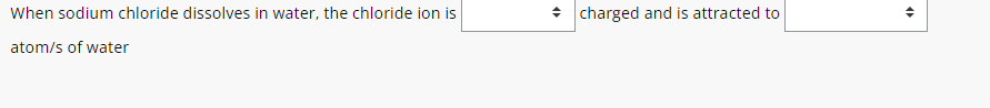 When sodium chloride dissolves in water, the chloride ion is charged and is attracted to ; 
atom/s of water