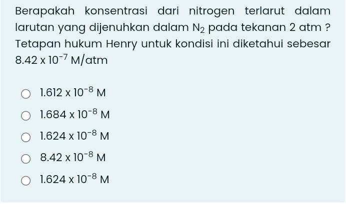 Berapakah konsentrasi dari nitrogen terlarut dalam
larutan yang dijenuhkan dalam N_2 pada tekanan 2 atm ?
Tetapan hukum Henry untuk kondisi ini diketahui sebesar
8.42* 10^(-7)M/ atm
1.612* 10^(-8)M
1.684* 10^(-8)M
1.624* 10^(-8)M
8.42* 10^(-8)M
1.624* 10^(-8)M