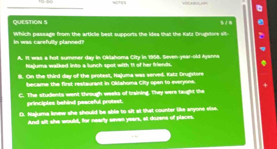 TO-DO NOtes VOCABULARY
QUESTION 5 5 / 8
Which passage from the article best supports the idea that the Katz Drugstore sit-
in was carefully planned?
A. It was a hot summer day in Oklahoma City in 1958. Seven-year-old Ayanna
Najuma walked into a lunch spot with 11 of her friends.
B. On the third day of the protest, Najuma was served. Katz Drugstore
became the first restaurant in Oklahoma City open to everyone.
C. The students went through weeks of training. They were taught the
principles behind peaceful protest.
D. Najuma knew she should be able to sit at that counter like anyone else.
And sit she would, for nearly seven years, at dozens of places.