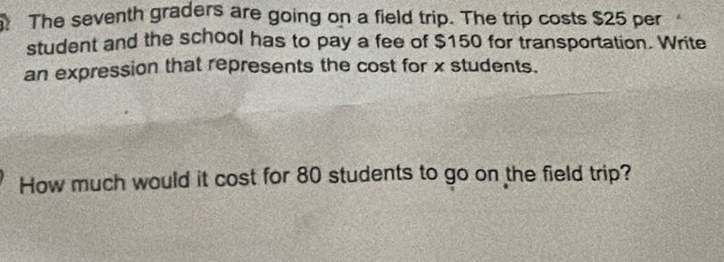 The seventh graders are going on a field trip. The trip costs $25 per 
student and the school has to pay a fee of $150 for transportation. Write 
an expression that represents the cost for x students. 
How much would it cost for 80 students to go on the field trip?