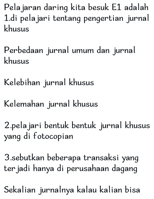 Pelajaran daring kita besuk E1 adalah
1.di pelajari tentang pengertian jurnal
khusus
Perbedaan jurnal umum dan jurnal
khusus
Kelebihan jurnal khusus
Kelemahan jurnal khusus
2.pelajari bentuk bentuk jurnal khusus
yang di fotocopian
3.sebutkan beberapa transaksi yang
terjadi hanya di perusahaan dagang
Sekalian jurnalnya kalau kalian bisa