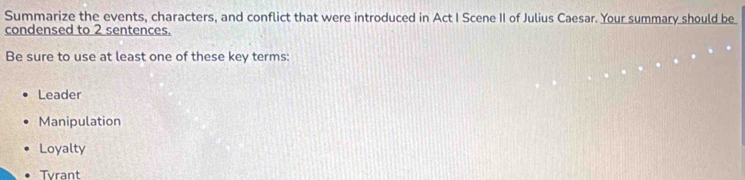 Summarize the events, characters, and conflict that were introduced in Act I Scene II of Julius Caesar. Your summary should be
condensed to 2 sentences.
Be sure to use at least one of these key terms:
Leader
Manipulation
Loyalty
Tyrant