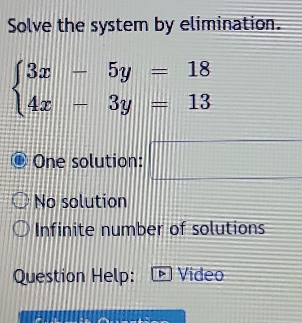 Solve the system by elimination.
beginarrayl 3x-5y=18 4x-3y=13endarray.
P(A)= □ /□  
One solution:
No solution
Infinite number of solutions
Question Help: Video