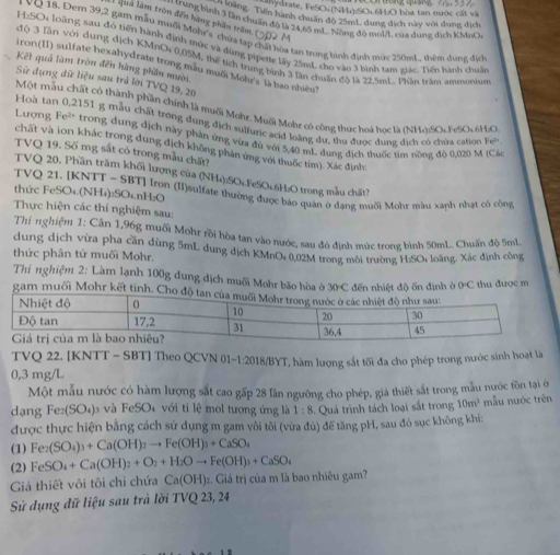 hydrate, FeSO4(NH₄):SOc6H:O bòa tan nước cất và
n 1oàng. Tiến hành chuẩn độ 25mL dung dịch này với dung địch
L qua làm tròn đến hàng phân trêm
* đen lã bình 3 lần chuẩn độ là 24 89 m Nong độ moi/L của dung dịch KMnOe
VQ 18. Dern 39,2 gam mẫu muối Mohr's chứa tạp chất hòa tan trong bình định mức 250mL, thêm dung địc
H:SO4 loãng sau đó tiến hành định mức và dùng pipette lấy 25mL cho vào 3 bình tam giác: Tiện hành chun
độ 3 lần với dung địch KMnO 0,05M, thể tịch trung bình 3 lần chuẩn đô là 22,5mL Phần trâm ammonum
iron(II) sulfate hexahydrate trong mẫu muối Mohr's là bao nhiều
Kết quả làm tròn đến hàng phần mười.
Sử dụng dữ liệu sau trả lời TVQ 19, 20
Một mẫu chất có thành phần chính là muội Mohr, Muội Mohr có công thực hoá học là (NH4):SOc FeSOc6H:O
Hoà tan 0,2151 g mẫu chất trong đung địch sulfuric acid loàng dư, thu được đung địch có chúa cation Fe^(2+)
Ltrợng Fe'* trong dung dịch này phản ứng vừa đù với 5,40 mL dụng địch thuốc tìm nồng đô 0,020 M (Các
chất và ion khác trong dung địch không phản ứng với thuốc tim). Xác định:
TVQ 19. Số mg sắt có trong mẫu chất?
TVQ 20. Phần trăm khối lượng của (NH₄):SO₄.FeSO₄6H:O trong mẫu chất?
TVQ 21. [KNTT - SBT] Irợn (II)sulfate thường được báo quản ở dạng muối Moht màu xanh nhạt cô công
thức FeSO₄.(NH₄):SO₄.nH₂O
Thực hiện các thí nghiệm sau:
Thí nghiệm 1: Cân 1,96g muối Mohr rồi hòa tan vào nước, sau đó định mức trong bình 50mL. Chuấn độ 5mL
dung dịch vừa pha cần dùng 5mL dung dịch KMnO, 0.02M trong môi trường H:SO: loãng. Xác định công
thức phân tử muối Mohr.
Thi nghiệm 2: Làm lạnh 100g dung địch muối Mohr bão hòa ở 30°C C  đến nhiệt độ ốn định ở 0C thu được m
gam muối Mohr kết tinh.
TVQ 22. [KNTT - SBT] Theo QCVN 01~1:2018/BYT, hàm lượng sắt tối đa cho phép trong nước sinh hoạt là
0,3 mg/L
Một mẫu nước có hàm lượng sắt cao gấp 28 lần ngưỡng cho phép, giả thiết sắt trong mẫu nước tồn tại ở
dạng Fe_2(SO_4) và FeSO_4 với ti lệ mol tương ứng là 1:8 Quá trình tách loại sắt trong 10m^3 mẫu nước trên
được thực hiện bằng cách sử dụng m gam vôi tôi (vừa đú) để tăng pH, sau đó sục không khí:
(1) Fe_2(SO_4)_3+Ca(OH)_2to Fe(OH)_3+CaSO_4
(2) FeSO_4+Ca(OH)_2+O_2+H_2Oto Fe(OH)_3+CaSO_4
Giả thiết vôi tôi chỉ chứa Ca(OH) 2. Giá trị của m là bao nhiêu gam?
Sử dụng đữ liệu sau trả lời TVQ 23, 24