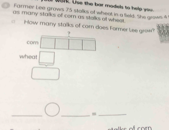 W8rk. Use the bar models to help you. 
Farmer Lee grows 75 stalks of wheat in a field. She grows 4
as many stalks of corn as stalks of wheat. 
a How many stalks of corn does Farmer Lee grow? 
? 
corn 
wheat □ 
_ 
_=_