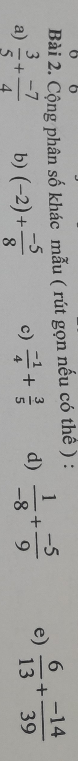 Cộng phân số khác mẫu ( rút gọn nếu có thế ) : 
a)  3/5 + (-7)/4  (-2)+ (-5)/8 
e)  6/13 + (-14)/39 
b) 
c)  (-1)/4 + 3/5  d)  1/-8 + (-5)/9 