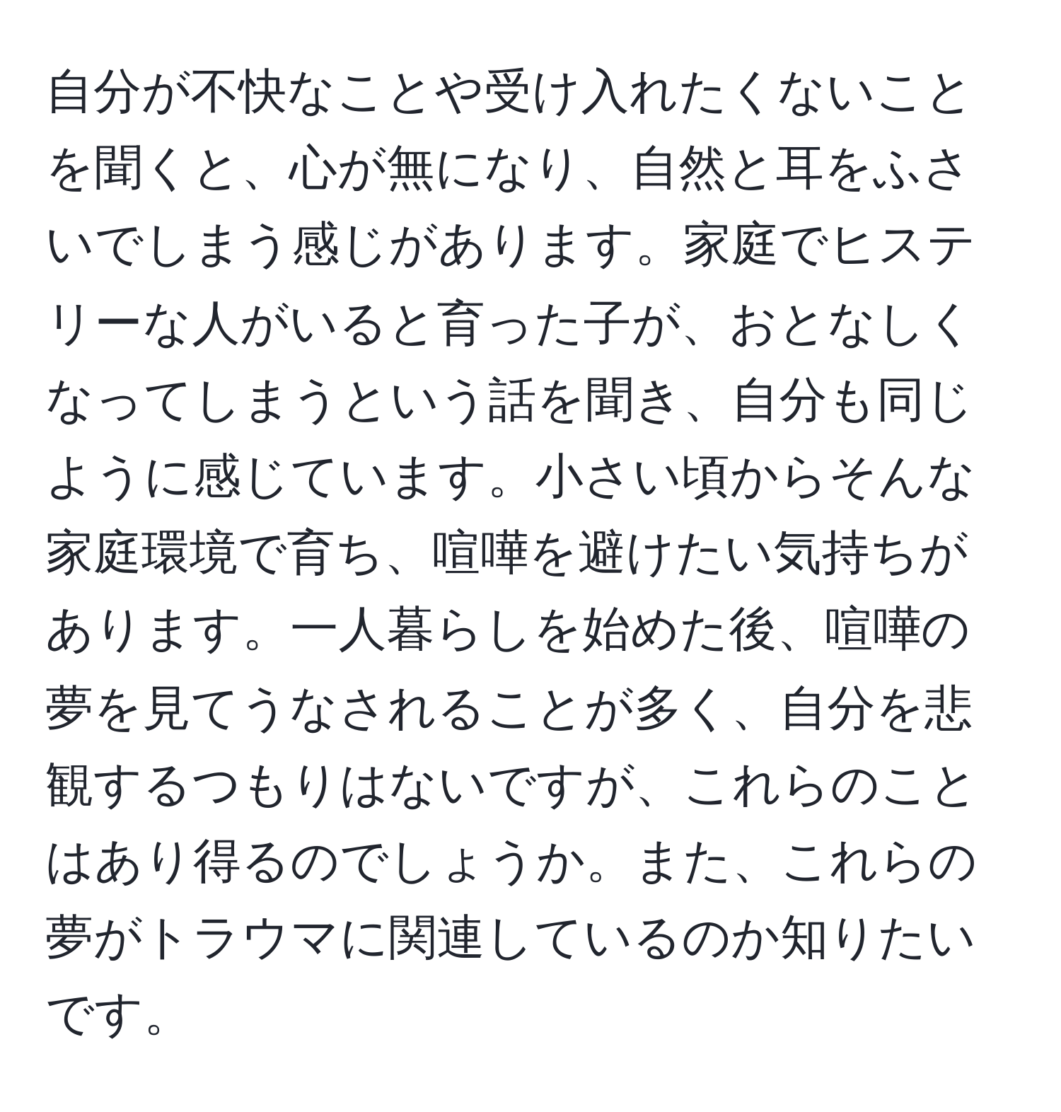 自分が不快なことや受け入れたくないことを聞くと、心が無になり、自然と耳をふさいでしまう感じがあります。家庭でヒステリーな人がいると育った子が、おとなしくなってしまうという話を聞き、自分も同じように感じています。小さい頃からそんな家庭環境で育ち、喧嘩を避けたい気持ちがあります。一人暮らしを始めた後、喧嘩の夢を見てうなされることが多く、自分を悲観するつもりはないですが、これらのことはあり得るのでしょうか。また、これらの夢がトラウマに関連しているのか知りたいです。