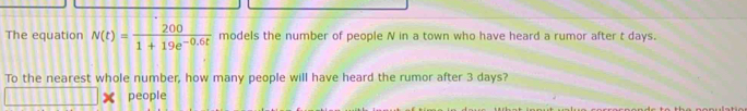 The equation N(t)= 200/1+19e^(-0.6t)  models the number of people N in a town who have heard a rumor after t days. 
To the nearest whole number, how many people will have heard the rumor after 3 days? 
people