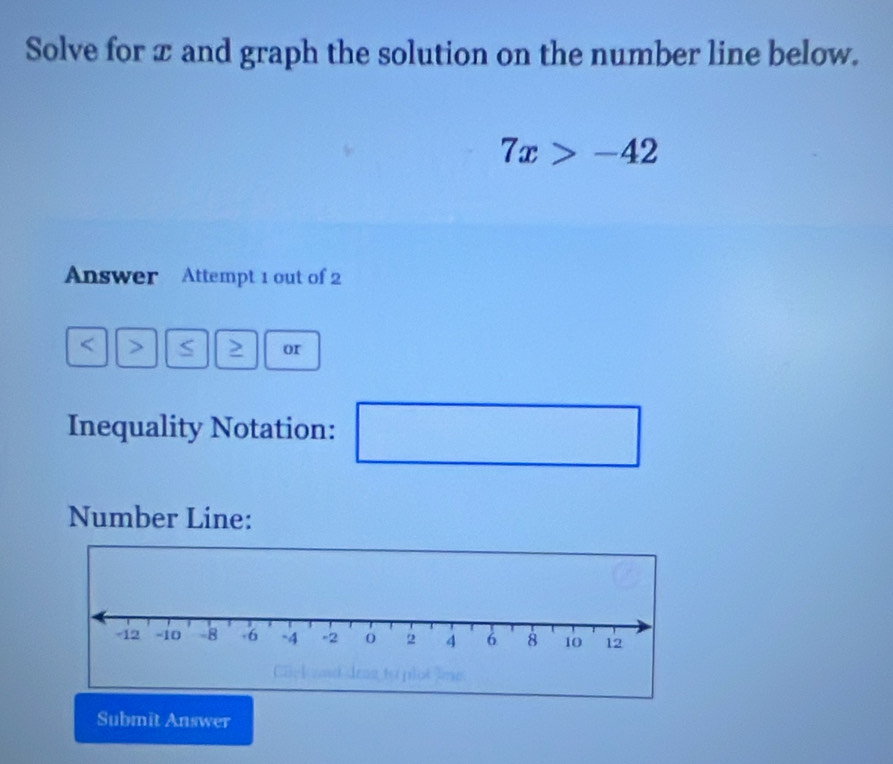 Solve for x and graph the solution on the number line below.
7x>-42
Answer Attempt 1 out of 2 
↑ > S > or 
Inequality Notation: x_1+x_2= □ /□  
_  
□ 
Number Line: 
Submit Answer